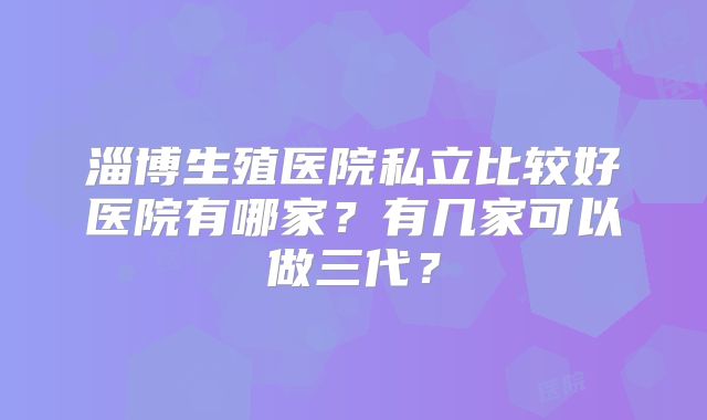 淄博生殖医院私立比较好医院有哪家？有几家可以做三代？
