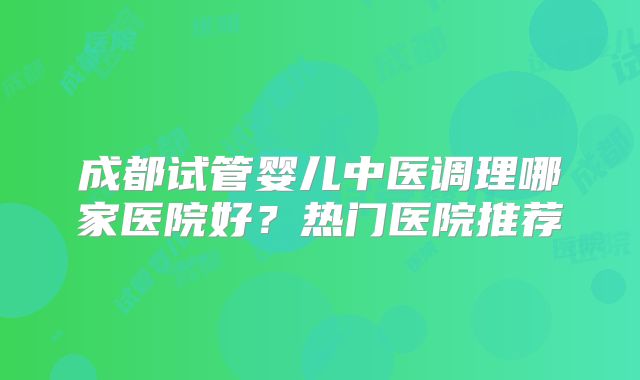成都试管婴儿中医调理哪家医院好?热门医院推荐