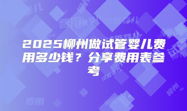 2025柳州做试管婴儿费用多少钱？分享费用表参考