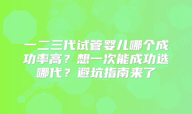 一二三代试管婴儿哪个成功率高?想一次能成功选哪代?避坑指南来了