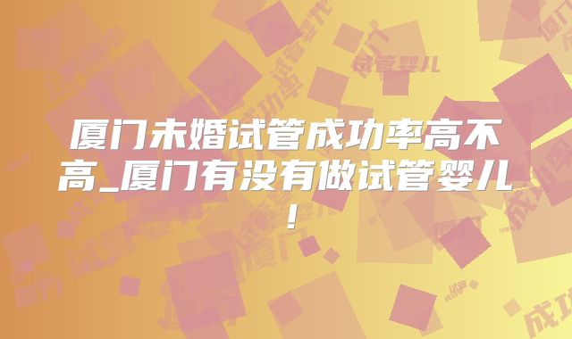 厦门未婚试管成功率高不高_厦门有没有做试管婴儿！