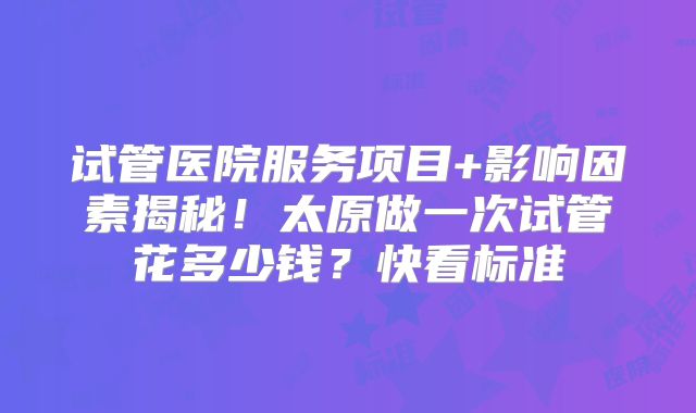 试管医院服务项目+影响因素揭秘!太原做一次试管花多少钱?快看标准