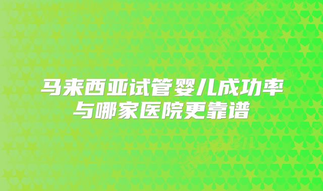 马来西亚试管婴儿成功率与哪家医院更靠谱