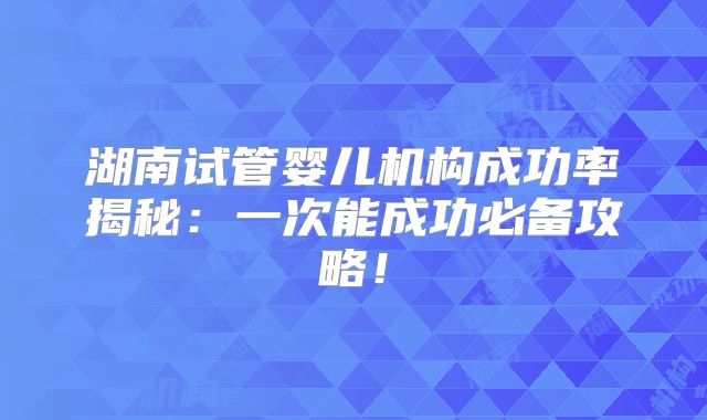 湖南试管婴儿机构成功率揭秘：一次能成功必备攻略！