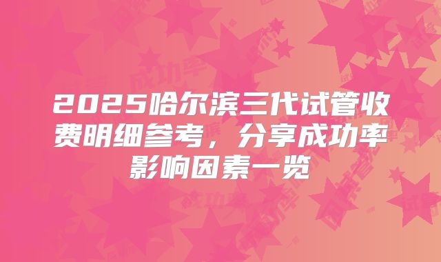 2025哈尔滨三代试管收费明细参考，分享成功率影响因素一览