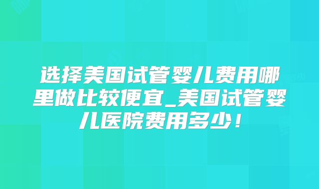 选择美国试管婴儿费用哪里做比较便宜_美国试管婴儿医院费用多少！