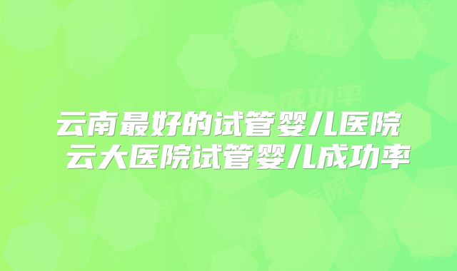 云南最好的试管婴儿医院 云大医院试管婴儿成功率