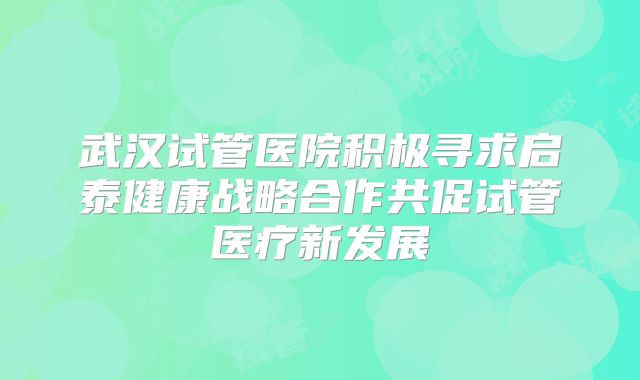 武汉试管医院积极寻求启泰健康战略合作共促试管医疗新发展