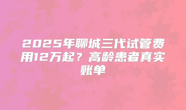 2025年聊城三代试管费用12万起？高龄患者真实账单