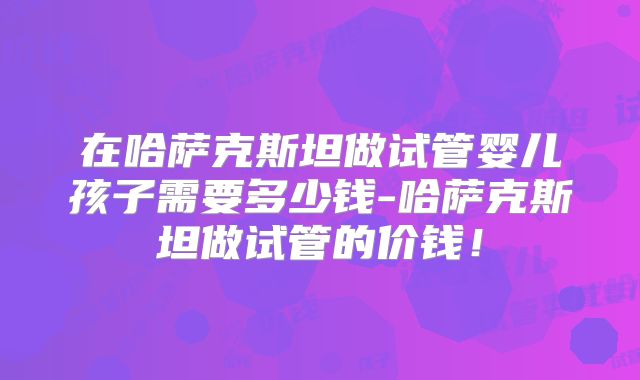 在哈萨克斯坦做试管婴儿孩子需要多少钱-哈萨克斯坦做试管的价钱!