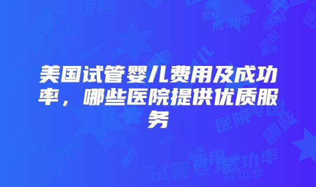美国试管婴儿费用及成功率,哪些医院提供优质服务