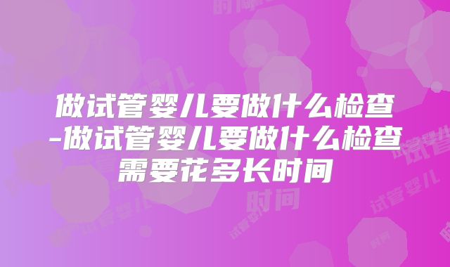 做试管婴儿要做什么检查-做试管婴儿要做什么检查需要花多长时间