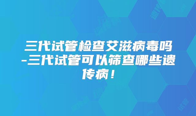 三代试管检查艾滋病毒吗-三代试管可以筛查哪些遗传病!