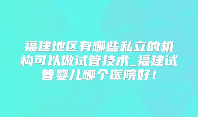 福建地区有哪些私立的机构可以做试管技术_福建试管婴儿哪个医院好!