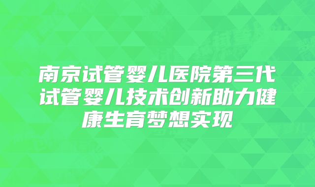 南京试管婴儿医院第三代试管婴儿技术创新助力健康生育梦想实现
