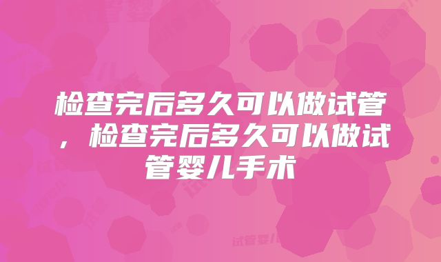 检查完后多久可以做试管,检查完后多久可以做试管婴儿手术