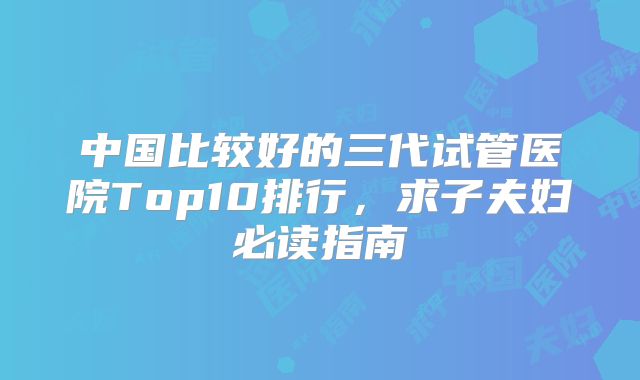 中国比较好的三代试管医院Top10排行,求子夫妇必读指南