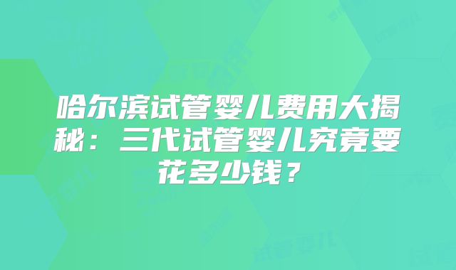 哈尔滨试管婴儿费用大揭秘:三代试管婴儿究竟要花多少钱?