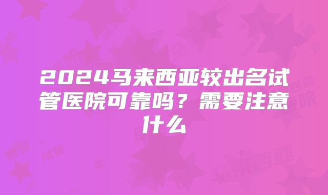 2024马来西亚较出名试管医院可靠吗？需要注意什么