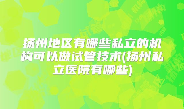 扬州地区有哪些私立的机构可以做试管技术(扬州私立医院有哪些)