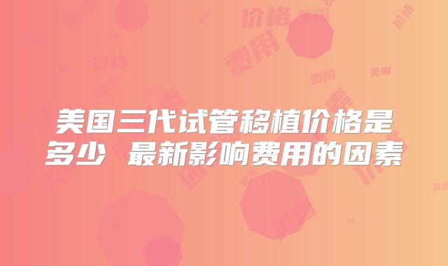 美国三代试管移植价格是多少 最新影响费用的因素