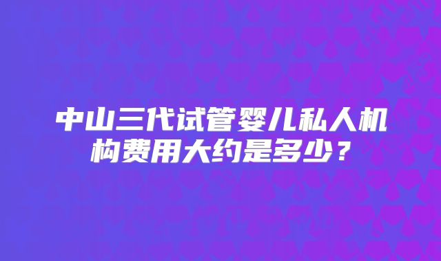 中山三代试管婴儿私人机构费用大约是多少?