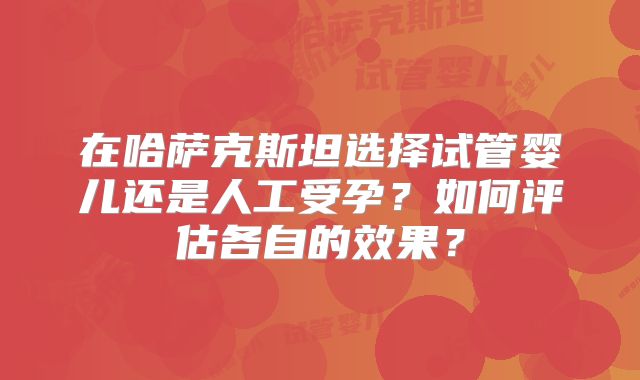 在哈萨克斯坦选择试管婴儿还是人工受孕?如何评估各自的效果?