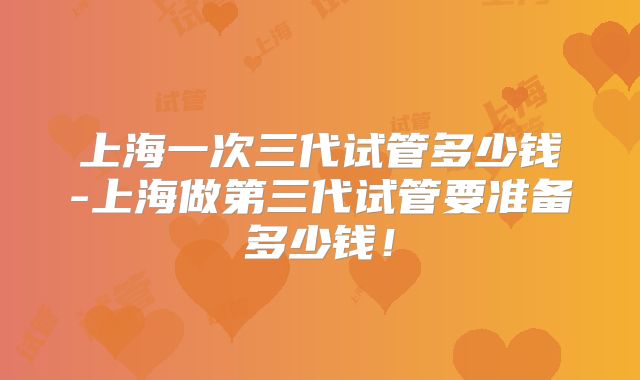 上海一次三代试管多少钱-上海做第三代试管要准备多少钱!
