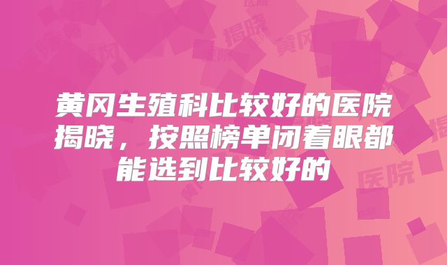 黄冈生殖科比较好的医院揭晓，按照榜单闭着眼都能选到比较好的