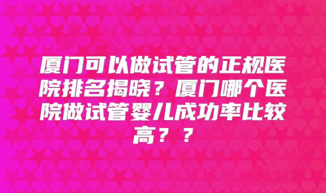 厦门可以做试管的正规医院排名揭晓?厦门哪个医院做试管婴儿成功率比较高??
