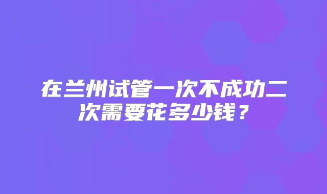 在兰州试管一次不成功二次需要花多少钱？