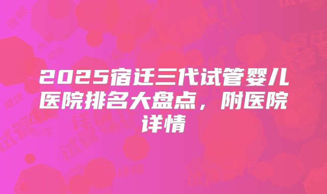 2025宿迁三代试管婴儿医院排名大盘点,附医院详情