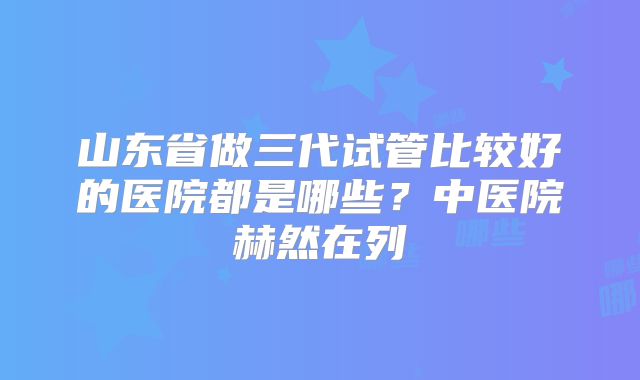 山东省做三代试管比较好的医院都是哪些?中医院赫然在列