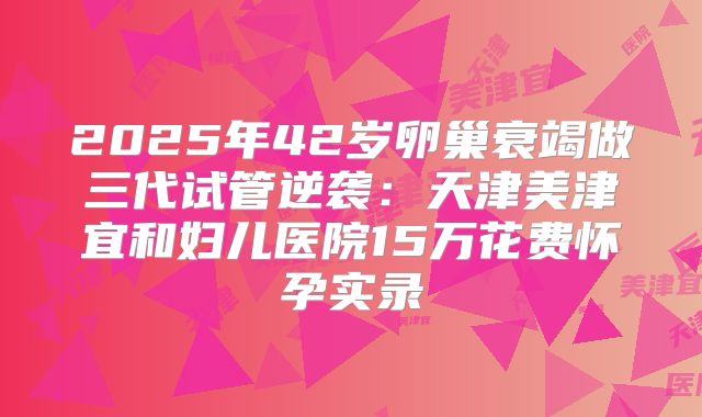 2025年42岁卵巢衰竭做三代试管逆袭:天津美津宜和妇儿医院15万花费怀孕实录