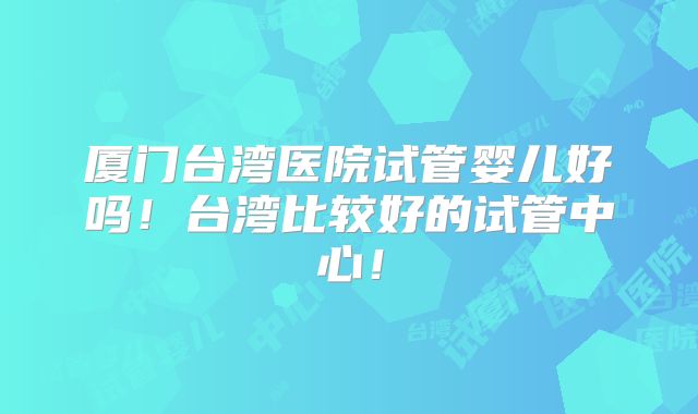 厦门台湾医院试管婴儿好吗!台湾比较好的试管中心!