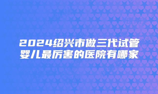 2024绍兴市做三代试管婴儿最厉害的医院有哪家