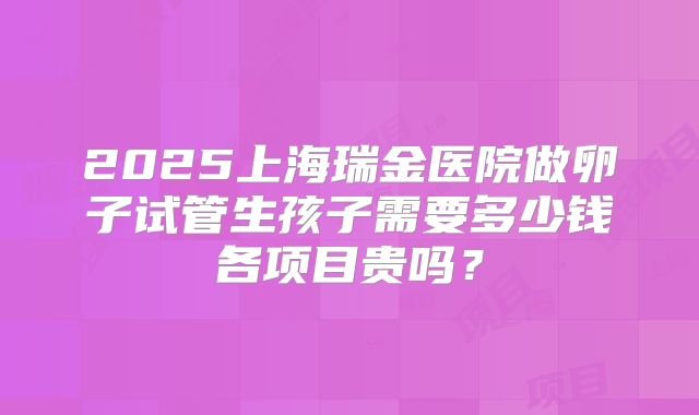 2025上海瑞金医院做卵子试管生孩子需要多少钱各项目贵吗?