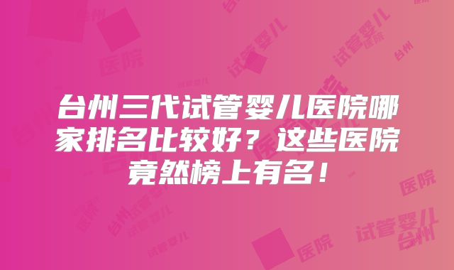 台州三代试管婴儿医院哪家排名比较好?这些医院竟然榜上有名!