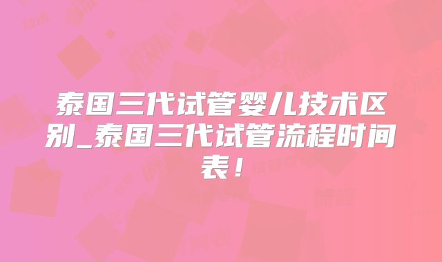 泰国三代试管婴儿技术区别_泰国三代试管流程时间表!