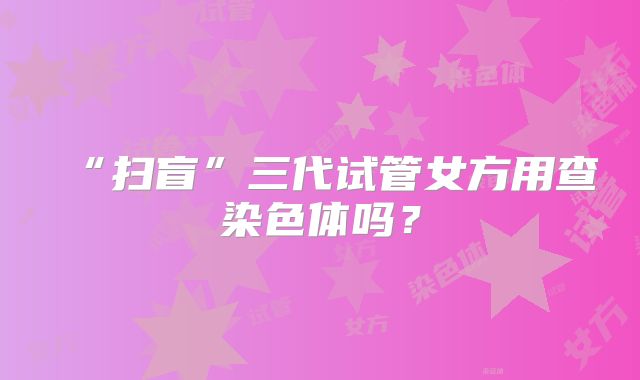 “扫盲”三代试管女方用查染色体吗？