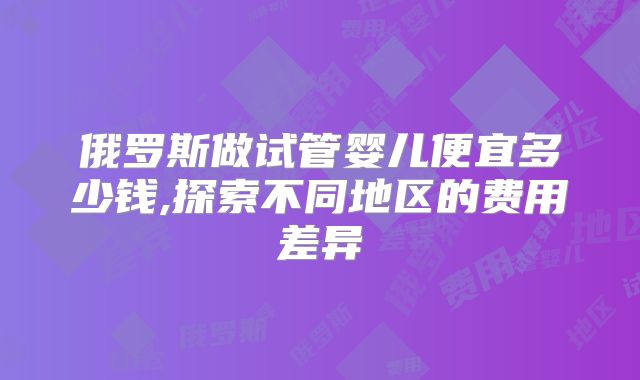 俄罗斯做试管婴儿便宜多少钱,探索不同地区的费用差异