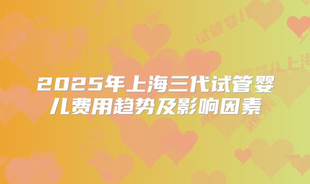 2025年上海三代试管婴儿费用趋势及影响因素