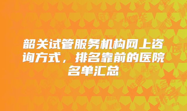 韶关试管服务机构网上咨询方式,排名靠前的医院名单汇总