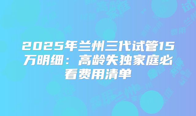 2025年兰州三代试管15万明细：高龄失独家庭必看费用清单