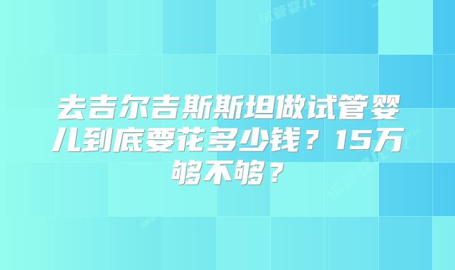 去吉尔吉斯斯坦做试管婴儿到底要花多少钱？15万够不够？