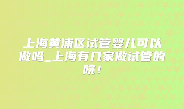 上海黄浦区试管婴儿可以做吗_上海有几家做试管的院!