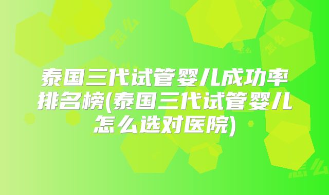 泰国三代试管婴儿成功率排名榜(泰国三代试管婴儿怎么选对医院)