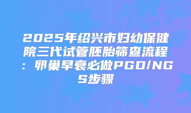 2025年绍兴市妇幼保健院三代试管胚胎筛查流程:卵巢早衰必做PGD/NGS步骤