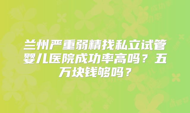 兰州严重弱精找私立试管婴儿医院成功率高吗？五万块钱够吗？