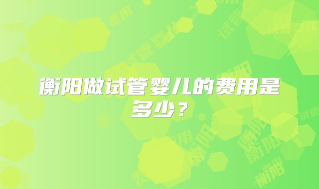 衡阳做试管婴儿的费用是多少?